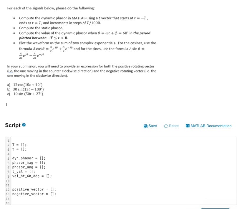 For each of the signals below, please do the following:
• Compute the dynamic phasor in MATLAB using a t vector that starts at t = -T,
ends at t=T, and increments in steps of T/1000.
• Compute the static phasor.
• Compute the value of the dynamic phasor when = wt + = 60° in the period
plotted between-T≤t<0.
Plot the waveform as the sum of two complex exponentials. For the cosines, use the
formula A cos 0=e+e-1 and for the sines, use the formula A sin =
In your submission, you will need to provide an expression for both the positive rotating vector
(i.e. the one moving in the counter clockwise direction) and the negative rotating vector (i.e. the
one moving in the clockwise direction).
a) 12 cos(10t+40°)
b) 30 sin(13t 100°)
c) 10 sin (50t+27")
1
Script
1
2T = [];
3t=[];
4
5 dyn_phasor = [];
6 phasor mag = [];
7 phasor_ang = [];
8 t_val = [];
9 val_at_60_deg = [];
10
11
12 positive_vector = [];
13 negative_vector = [];
14
15
20
Save
CReset
MATLAB Documentation