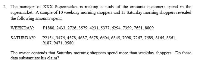 2. The manager of XXX Supermarket is making a study of the amounts customers spend in the
supermarket. A sample of 10 weekday morning shoppers and 15 Saturday morning shoppers revealed
the following amounts spent:
WEEKDAY:
P1888, 2433, 2726, 3579, 4231, 5377, 6294, 7359, 7651, 8809
SATURDAY:
P2154, 3476, 4578, 4687, 5678, 6604, 6845, 7098, 7267, 7689, 8165, 8561,
9187, 9471, 9580
The owner contends that Saturday morning shoppers spend more than weekday shoppers. Do these
data substantiate his claim?