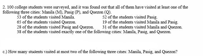 2. 100 college students were surveyed, and it was found out that all of them have visited at least one of the
following three cities: Manila (M), Pasig (P), and Quezon (Q).
52 of the students visited Pasig.
53 of the students visited Manila.
65 of the students visited Quezon.
19 of the students visited Manila and Pasig.
31 of the students visited Manila and Quezon.
28 of the students visited Pasig and Quezon.
38 of the students visited exactly one of the following cities: Manila, Pasig, and Quezon.
c.) How many students visited at most two of the following three cities: Manila, Pasig, and Quezon?