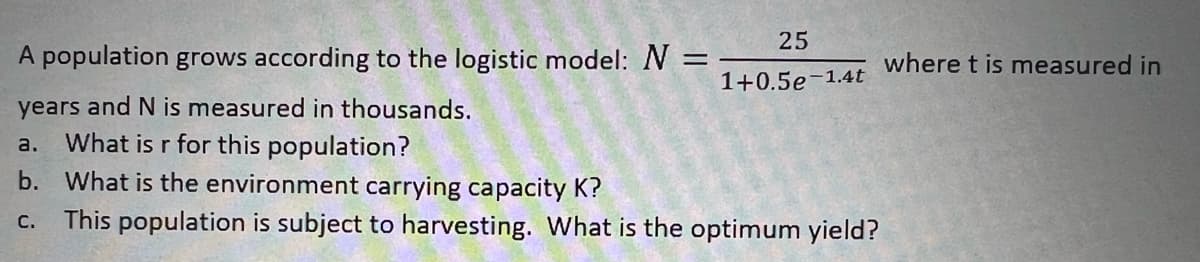 25
1+0.5e-1.4t
A population grows according to the logistic model: N =
years and N is measured in thousands.
a. What is r for this population?
b. What is the environment carrying capacity K?
C. This population is subject to harvesting. What is the optimum yield?
where t is measured in