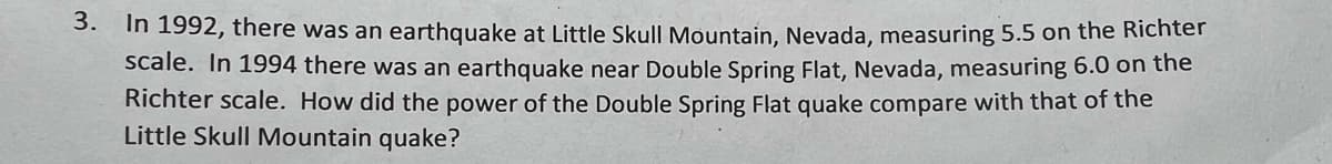 3. In 1992, there was an earthquake at Little Skull Mountain, Nevada, measuring 5.5 on the Richter
scale. In 1994 there was an earthquake near Double Spring Flat, Nevada, measuring 6.0 on the
Richter scale. How did the power of the Double Spring Flat quake compare with that of the
Little Skull Mountain quake?