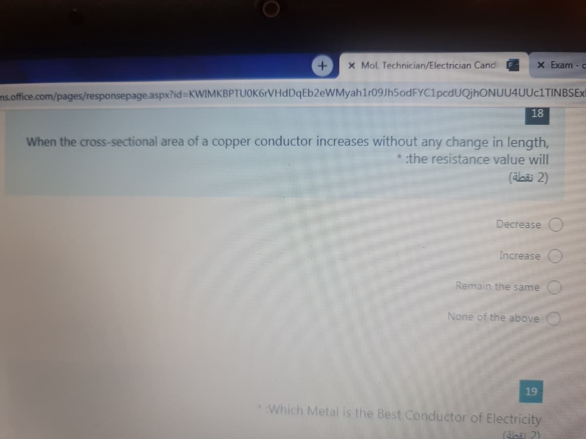 x MoL Technician/Electrician Candi
X Exam o
ms.office.com/pages/responsepage.aspx?id%3DKWIMKBPTUOK6rVHdDqEb2eWMyahlr09Jh5odFYC1pcdUQjhONUU4UUc1TINBSExl
18
When the cross-sectional area of a copper conductor increases without any change in length,
* the resistance value will
(daäi 2)
Decrease
Increase
Remain the same
None of the above
19
Which Metal is the Best Conductor of Electricity
(da 2)
