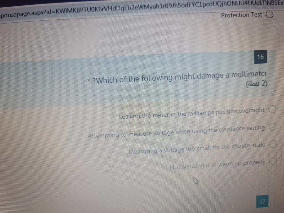 sponsepage.aspx?id%3DKWIMKBPTUOK6rVHdDqEb2eWMyahlr09Jh5odFYC1pcdUQjhONUU4UUc1TINBSExI
Protection Test O
16
* ?Which of the following might damage a multimeter
(äbäi 2)
Leaving the meter in the milliamps position overnight O
Attempting to measure voltage when using the resistance setting
Measuring a voltage too small for the chosen scale
Not allowing it to warm up properly O
17
