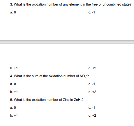 3. What is the oxidation number of any element in the free or uncombined state?
a. 0
C. -1
b. +1
d. +2
4. What is the sum of the oxidation number of NO₂?
a. 0
C. -1
b. +1
d. +2
5. What is the oxidation number of Zinc in ZnH₂?
a. 0
c. -1
b. +1
d. +2