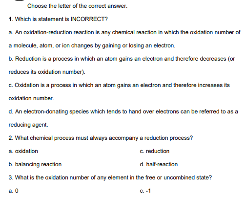 Choose the letter of the correct answer.
1. Which is statement is INCORRECT?
a. An oxidation-reduction reaction is any chemical reaction in which the oxidation number of
a molecule, atom, or ion changes by gaining or losing an electron.
b. Reduction is a process in which an atom gains an electron and therefore decreases (or
reduces its oxidation number).
c. Oxidation is a process in which an atom gains an electron and therefore increases its
oxidation number.
d. An electron-donating species which tends to hand over electrons can be referred to as a
reducing agent.
2. What chemical process must always accompany a reduction process?
a. oxidation
c. reduction
b. balancing reaction
d. half-reaction
3. What is the oxidation number of any element in the free or uncombined state?
a. 0
c. -1