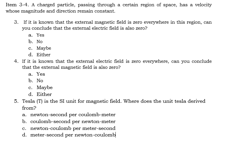 Item 3-4. A charged particle, passing through a certain region of space, has a velocity
whose magnitude and direction remain constant.
3. If it is known that the external magnetic field is zero everywhere in this region, can
you conclude that the external electric field is also zero?
a. Yes
b. No
c. Maybe
d. Either
4. If it is known that the external electric field is zero everywhere, can you conclude
that the external magnetic field is also zero?
a. Yes
b. No
c. Maybe
d. Either
5. Tesla (T) is the SI unit for magnetic field. Where does the unit tesla derived
from?
a. newton-second per coulomb-meter
b. coulomb-second per newton-meter
c. newton-coulomb per meter-second
d. meter-second per newton-coulomb|