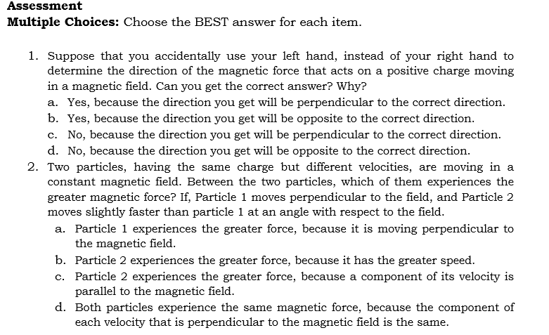 Assessment
Multiple Choices: Choose the BEST answer for each item.
1. Suppose that you accidentally use your left hand, instead of your right hand to
determine the direction of the magnetic force that acts on a positive charge moving
in a magnetic field. Can you get the correct answer? Why?
a. Yes, because the direction you get will be perpendicular to the correct direction.
b. Yes, because the direction you get will be opposite to the correct direction.
c. No, because the direction you get will be perpendicular to the correct direction.
d. No, because the direction you get will be opposite to the correct direction.
2. Two particles, having the same charge but different velocities, are moving in a
constant magnetic field. Between the two particles, which of them experiences the
greater magnetic force? If, Particle 1 moves perpendicular to the field, and Particle 2
moves slightly faster than particle 1 at an angle with respect to the field.
a. Particle 1 experiences the greater force, because it is moving perpendicular to
the magnetic field.
b. Particle 2 experiences the greater force, because it has the greater speed.
c.
Particle 2 experiences the greater force, because a component of its velocity is
parallel to the magnetic field.
d. Both particles experience the same magnetic force, because component of
each velocity that is perpendicular to the magnetic field is the same.