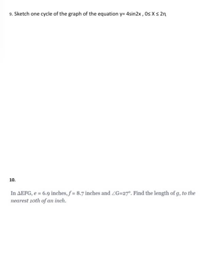 9. Sketch one cycle of the graph of the equation y= 4sin2x , Os X s 2n
10.
In AEFG, e = 6.9 inches, f = 8.7 inches and ZG=27°. Find the length of g, to the
nearest 1oth of an inch.
