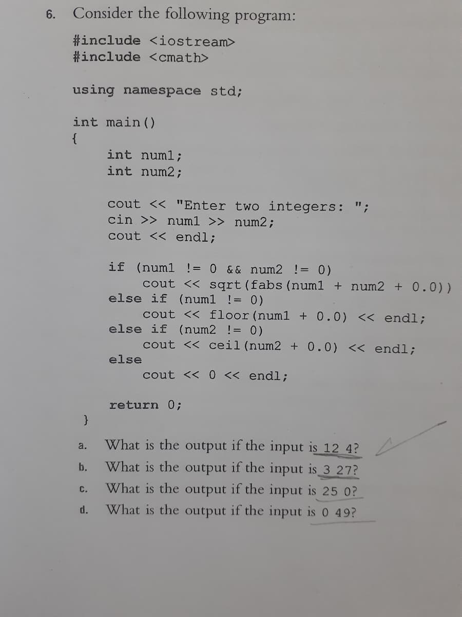 6.
Consider the following program:
#include <iostream>
#include <cmath>
using namespace std;
int main ()
{
int numl;
int num2;
cout << "Enter two integers: ";
cin >> num1 >> num2;
cout << endl;
if (numl != 0 && num2 != 0)
cout << sqrt(fabs (num1 + num2 +0.0))
else if (num1 != 0)
cout << floor (num1 + 0.0) << endl;
else if (num2 != 0)
cout << ceil (num2 + 0.0) << endl;
else
cout << 0 << endl;
return 0;
What is the output
the input is 12 4?
What is the output if the input is 3 27?
a.
b.
What is the output if the input is 25 0?
с.
d.
What is the output if the input is 0 49?
