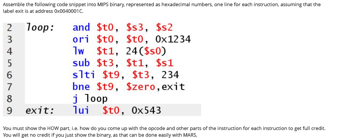 Assemble the following code snippet into MIPSS binary, represented as hexadecimal numbers, one line for each instruction, assuming that the
label exit is at address 0x0040001C.
and $t0, $s3, $s2
ori $t0, $t0,
lw $t1, 24($s0)
sub $t3, $t1, $s1
slti $t9, $t3, 234
bne $t9, $zero, exit
j loop
lui
2
loop:
0x1234
4
6.
7
8.
9.
exit:
$t0, 0x543
You must show the HOW part, i.e. how do you come up with the opcode and other parts of the instruction for each instruction to get full credit.
You will get no credit if you just show the binary, as that can be done easily with MARS,
