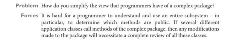 Problem How do you simplify the view that programmers have of a complex package?
Forces It is hard for a programmer to understand and use an entire subsystem - in
particular, to determine which methods are public. If several different
application classes call methods of the complex package, then any modifications
made to the package will necessitate a complete review of all these classes.
