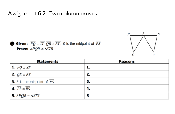 Assignment 6.2c Two column proves
Given: PQ = ST, QR = RT, R is the midpoint of PS
Prove: APQR = ASTR
Statements
Reasons
1. PQ = ST
1.
2. QR = RT
2.
3. R is the midpoint of PS
|4. PR= RS
3.
4.
5. APOR = ASTR
5
