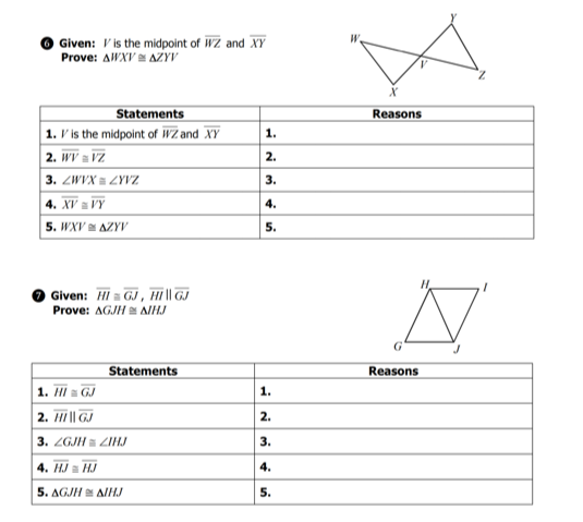 Given: V is the midpoint of WZ and XY
Prove: AWXV AZYV
Statements
Reasons
1. V is the midpoint of WZ and XY
2. WV = VZ
3. ZWVX = ZYVZ.
4. XV a VY
5. WXV AZYV
1.
2.
3.
4.
5.
Given: Hi = GJ , HI || GJ
Prove: AGJH AIHJ
Statements
Reasons
1. II a GJ
2. Hi || GJ
3. ZGJH a ZIHJ
4. HJ a HJ
1.
2.
3.
4.
5. AGJH A/HJ
5.
