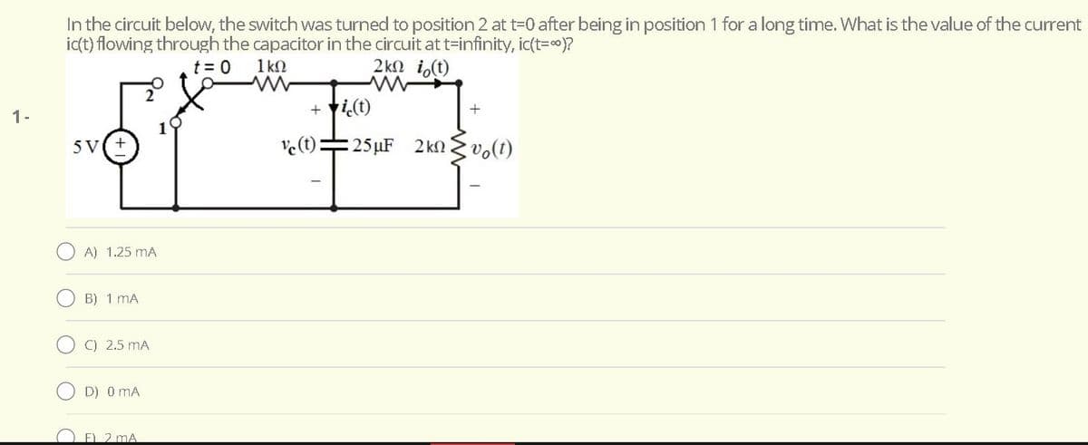 In the circuit below, the switch was turned to position 2 at t=0 after being in position 1 for a long time. What is the value of the current
ict) flowing through the capacitor in the circuit at t=infinity, ic(t=)?
t = 0
1 kN
2kn i,(t)
+ ti(t)
+
1-
5V(+
ve(t)=25µF 2kn vo(t)
A) 1.25 mA
B) 1 mA
C) 2.5 mA
D) 0 mA
O EL 2 mA
