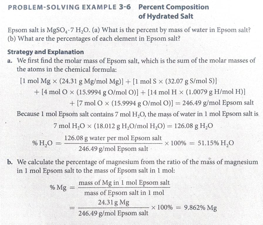 PROBLEM-SOLVING EXAMPLE 3-6 Percent Composition
of Hydrated Salt
Epsom salt is MgSO, 7 H,O. (a) What is the percent by mass of water in Epsom salt?
(b) What are the percentages of each element in Epsom salt?
Strategy and Explanation
a. We first find the molar mass of Epsom salt, which is the sum of the molar masses of
the atoms in the chemical formula:
[1 mol Mg x (24.31 g Mg/mol Mg)] + [1 mol S x (32.07 g S/mol S)]
+ [4 mol O x (15.9994 g O/mol O)] + [14 mol H x (1.0079 g H/mol H)]
+ [7 mol O x (15.9994 g O/mol O)] = 246.49 g/mol Epsom salt
Because 1 mol Epsom salt contains 7 mol H,O, the mass of water in 1 mol Epsom salt is,
7 mol H,O x (18.012 g H,O/mol H,O) = 126.08 g H,0
126.08 g water per mol Epsom salt
% H,O =
x 100% = 51.15% H,O
%3D
246.49 g/mol Epsom salt
b. We calculate the percentage of magnesium from the ratio of the mass of magnesium
in 1 mol Epsom salt to the mass of Epsom salt in 1 mol:
mass of Mg in 1 mol Epsom salt
% Mg
mass of Epsom salt in 1 mol
24.31g Mg
x 100% = 9.862% Mg
246.49 g/mol Epsom salt
