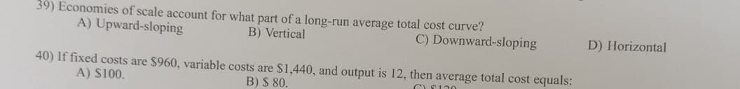 39) Economies of scale account for what part of a long-run average total cost curve?
A) Upward-sloping
B) Vertical
C) Downward-sloping
40) If fixed costs are $960, variable costs are $1,440, and output is 12, then average total cost equals:
A) $100.
B) $ 80.
C$120
D) Horizontal