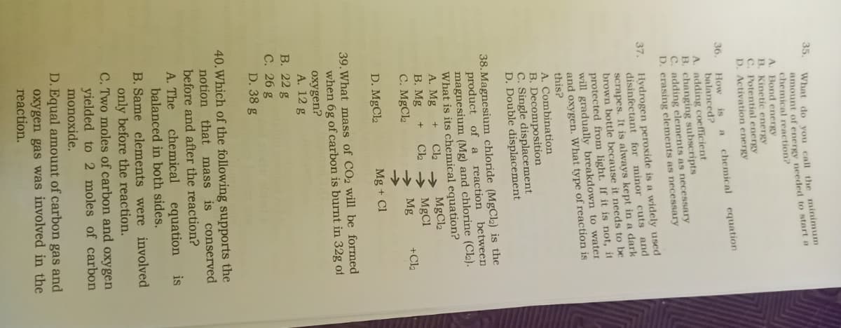 35,
36.
What do you call the minimum
amount of energy needed to start a
chemical reaction?
A.
Bond energy
B. Kinetic energy
C. Potential energy
D. Activation energy
chemical
equation
A
is
How
balanced?
A. adding coefficient
B. changing subscripts
C. adding elements as necessary
D. erasing elements as necessary
37. Hydrogen peroxide is a widely used
disinfectant for minor cuts and
scrapes. It is always kept in a dark
brown bottle because it needs to be
protected from light. If it is not, it
will gradually breakdown to water
and oxygen. What type of reaction is
this?
A. Combination
B. Decomposition
C. Single displacement
D. Double displacement
38. Magnesium chloride (MgCl₂) is the
product of a
reaction between
magnesium (Mg) and chlorine (Cl₂).
What is its chemical equation?
A. Mg
Cl₂
MgCl2
B. Mg
Cl₂
MgCl
C. MgCl₂
→ Mg
+Cl₂
D. MgCl₂
Mg + Cl
39. What mass of CO2 will be formed
when 6g of carbon is burnt in 32g of
oxygen?
A. 12 g
B. 22 g
C. 26 g
D. 38 g
40. Which of the following supports the
notion that mass is conserved
before and after the reaction?
A. The
chemical equation
balanced in both sides.
is
B. Same elements were involved
only before the reaction.
C. Two moles of carbon and oxygen
yielded to 2 moles of carbon
monoxide.
D. Equal amount of carbon gas and
oxygen gas was involved in the
reaction.