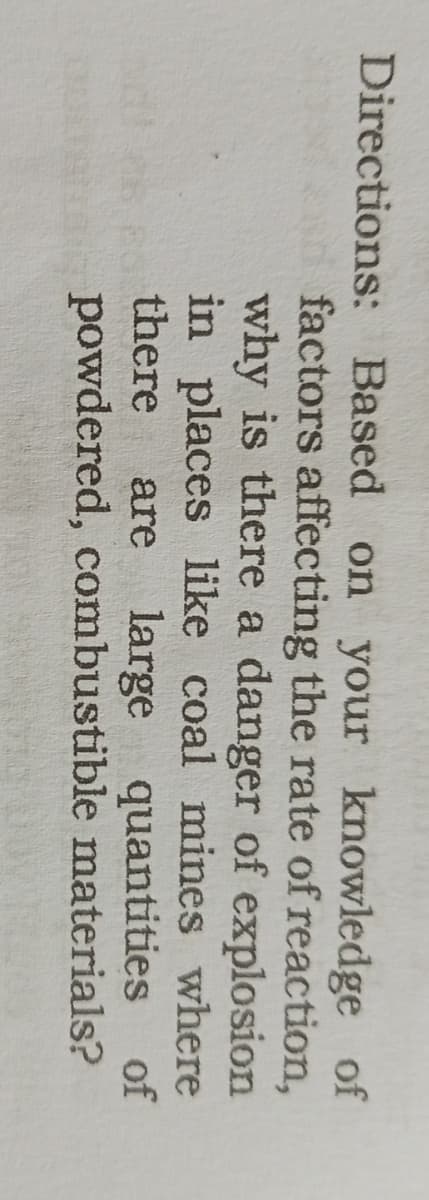 Directions: Based on your knowledge of
factors affecting the rate of reaction,
why is there a danger of explosion
in places like coal mines where
there
are large quantities of
powdered, combustible materials?