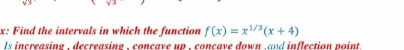 x: Find the intervals in which the function f (x) = x1/3 (x+ 4)
%3D
Is increasing, decreasing, concave up, concave down ,and inflection point.
