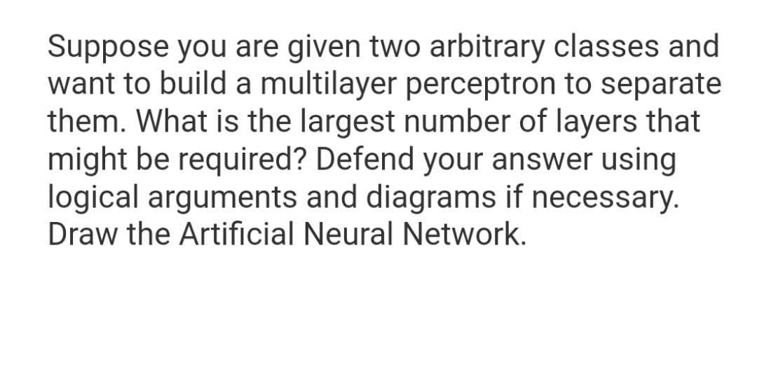 Suppose you are given two arbitrary classes and
want to build a multilayer perceptron to separate
them. What is the largest number of layers that
might be required? Defend your answer using
logical arguments and diagrams if necessary.
Draw the Artificial Neural Network.
