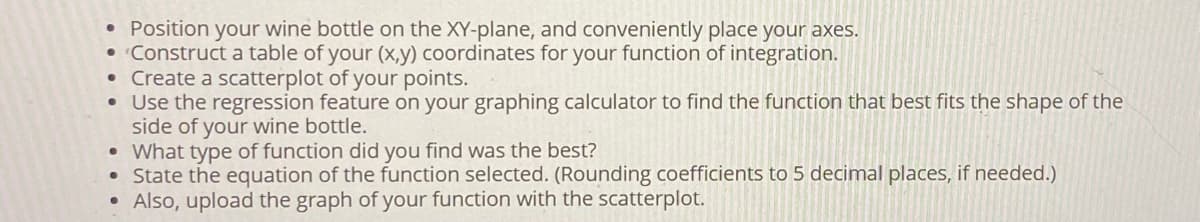 ●
Position your wine bottle on the XY-plane, and conveniently place your axes.
• Construct a table of your (x,y) coordinates for your function of integration.
• Create a scatterplot of your points.
• Use the regression feature on your graphing calculator to find the function that best fits the shape of the
side of your wine bottle.
• What type of function did you find was the best?
• State the equation of the function selected. (Rounding coefficients to 5 decimal places, if needed.)
●
Also, upload the graph of your function with the scatterplot.