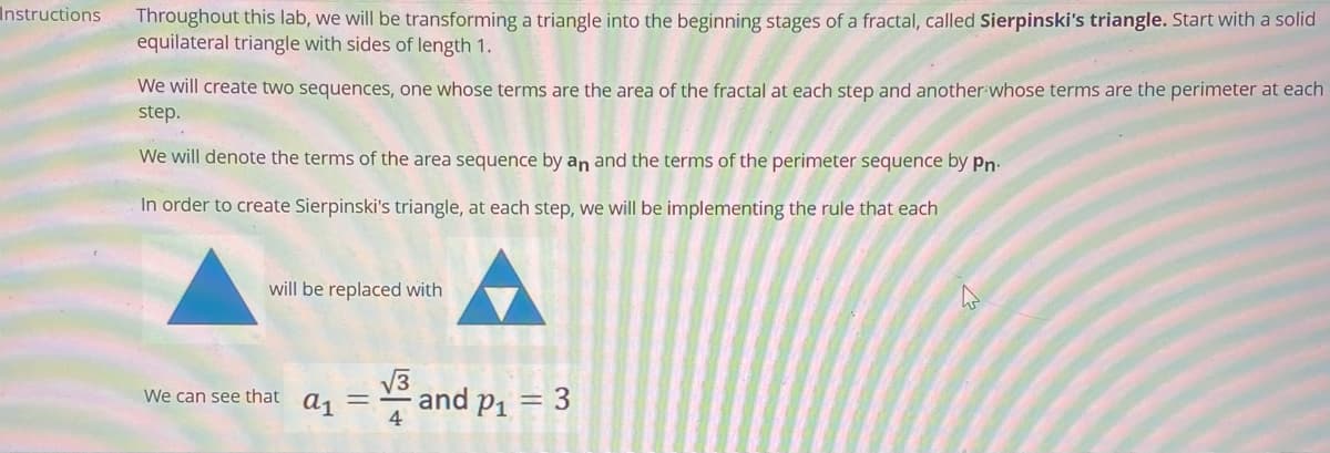 Instructions
Throughout this lab, we will be transforming a triangle into the beginning stages of a fractal, called Sierpinski's triangle. Start with a solid
equilateral triangle with sides of length 1.
We will create two sequences, one whose terms are the area of the fractal at each step and another whose terms are the perimeter at each
step.
We will denote the terms of the area sequence by an and the terms of the perimeter sequence by Pn.
In order to create Sierpinski's triangle, at each step, we will be implementing the rule that each
will be replaced with
We can see that a₁ =
√√3
4
and p₁ = 3