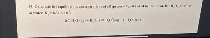 25. Calculate the equilibrium concentrations of all species when 0.100 M benzoic acid, HC,H,O,, dissolves
in water, K = 6.31 × 10.
HC_H_O,(aq)+H,O=H_O(aq)+C,H,O, (aq)