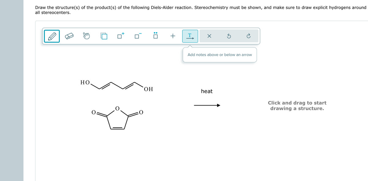Draw the structure(s) of the product(s) of the following Diels-Alder reaction. Stereochemistry must be shown, and make sure to draw explicit hydrogens around
all stereocenters.
HO
OH
:0
+
T
X
Ś
Add notes above or below an arrow
heat
Click and drag to start
drawing a structure.