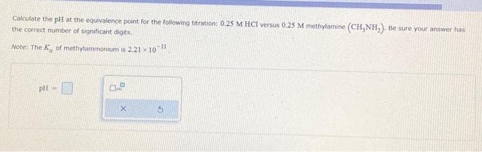 Calculate the pH at the equivalence point for the following titration: 0.25 M HCl versus 0.25 M methylamine (CH,NH₂). Be sure your answer has
the correct number of significant digits.
Note: The K, of methylammonium is 2.21 x 10"
pH- 1
0.
X