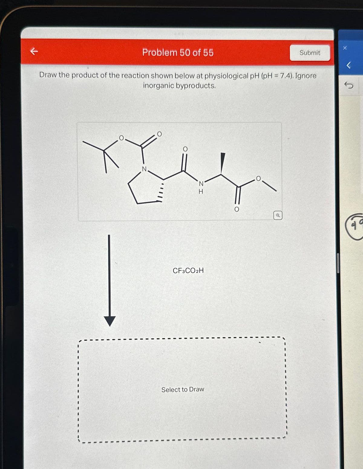 ←
Problem 50 of 55
Draw the product of the reaction shown below at physiological pH (pH = 7.4). Ignore
inorganic byproducts.
N
O
IZ
H
CF3CO2H
Select to Draw
Submit
a