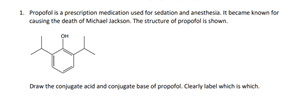 1. Propofol is a prescription medication used for sedation and anesthesia. It became known for
causing the death of Michael Jackson. The structure of propofol is shown.
fo
Draw the conjugate acid and conjugate base of propofol. Clearly label which is which