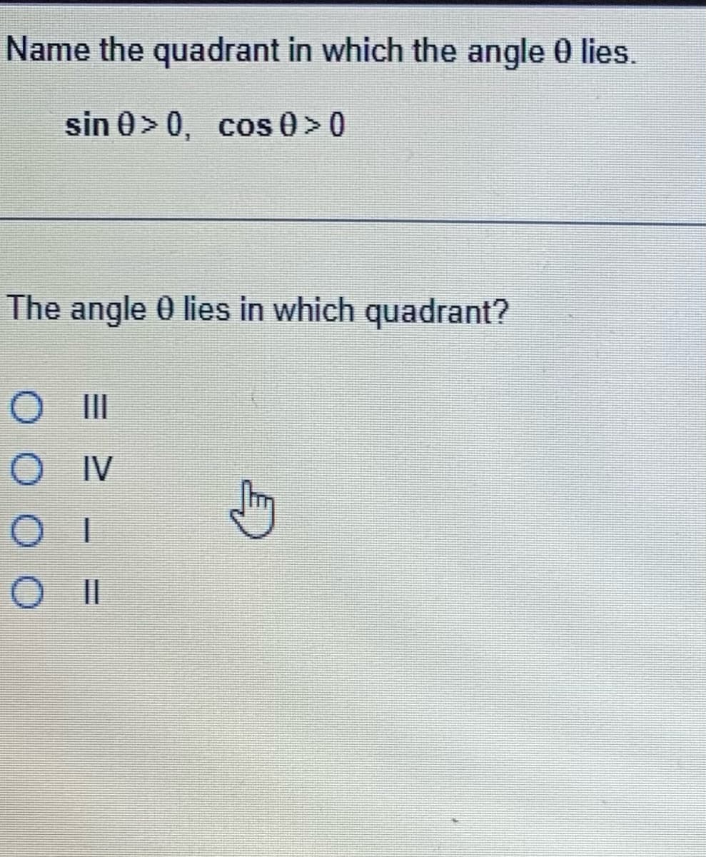 ### Understanding Quadrants in Trigonometry

#### Problem Statement:

**Name the quadrant in which the angle θ lies.**

Given conditions:
\[ \sin \theta > 0, \quad \cos \theta > 0 \]

#### Question:
The angle θ lies in which quadrant?

**Options:**

- III
- IV
- I
- II

---

### Explanation of Solution:

In trigonometry, an angle θ in the coordinate system is located in one of four quadrants:

- **Quadrant I**: \( 0^\circ < \theta < 90^\circ \) (both \(\sin \theta\) and \(\cos \theta\) are positive)
- **Quadrant II**: \( 90^\circ < \theta < 180^\circ \) (\(\sin \theta\) is positive, \(\cos \theta\) is negative)
- **Quadrant III**: \( 180^\circ < \theta < 270^\circ \) (both \(\sin \theta\) and \(\cos \theta\) are negative)
- **Quadrant IV**: \( 270^\circ < \theta < 360^\circ \) (\(\sin \theta\) is negative, \(\cos \theta\) is positive)

Given the conditions:
\[ \sin \theta > 0 \]
\[ \cos \theta > 0 \]

Both sine and cosine functions are positive in **Quadrant I**.

Therefore, the angle θ lies in **Quadrant I**.

- Option I

Ensure to understand the properties of trigonometric functions and their signs in each quadrant when determining the location of an angle.