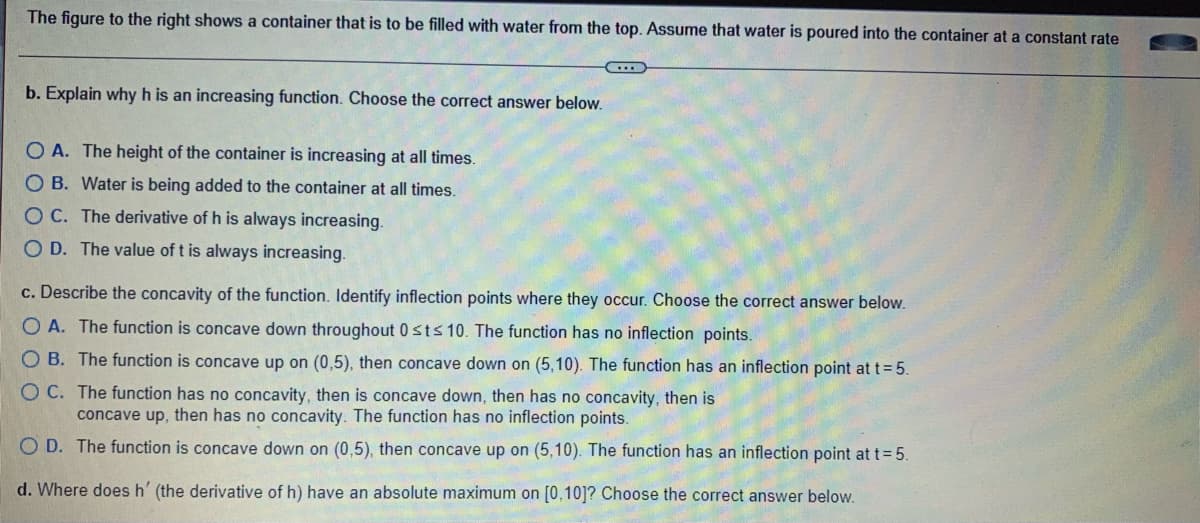 The figure to the right shows a container that is to be filled with water from the top. Assume that water is poured into the container at a constant rate
b. Explain why h is an increasing function. Choose the correct answer below.
O A. The height of the container is increasing at all times.
O B. Water is being added to the container at all times.
OC. The derivative of h is always increasing.
OD. The value of t is always increasing.
c. Describe the concavity of the function. Identify inflection points where they occur. Choose the correct answer below.
O A. The function is concave down throughout 0 st≤ 10. The function has no inflection points.
O B. The function is concave up on (0,5), then concave down on (5,10). The function has an inflection point at t = 5.
OC. The function has no concavity, then is concave down, then has no concavity, then is
concave up, then has no concavity. The function has no inflection points.
O D. The function is concave down on (0,5), then concave up on (5,10). The function has an inflection point at t = 5.
d. Where does h' (the derivative of h) have an absolute maximum on [0,10]? Choose the correct answer below.