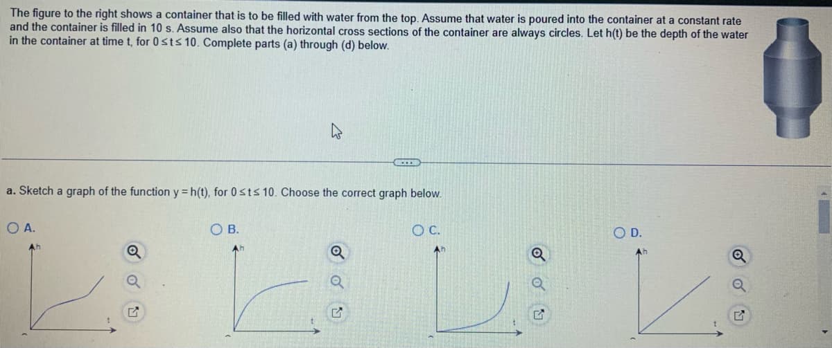 The figure to the right shows a container that is to be filled with water from the top. Assume that water is poured into the container at a constant rate
and the container is filled in 10 s. Assume also that the horizontal cross sections of the container are always circles. Let h(t) be the depth of the water
in the container at time t, for 0 st≤ 10. Complete parts (a) through (d) below.
...
a. Sketch a graph of the function y = h(t), for 0 st≤ 10. Choose the correct graph below.
O A.
OB.
O C.
O D.
Q
Q
G
Ah
5
2
42
