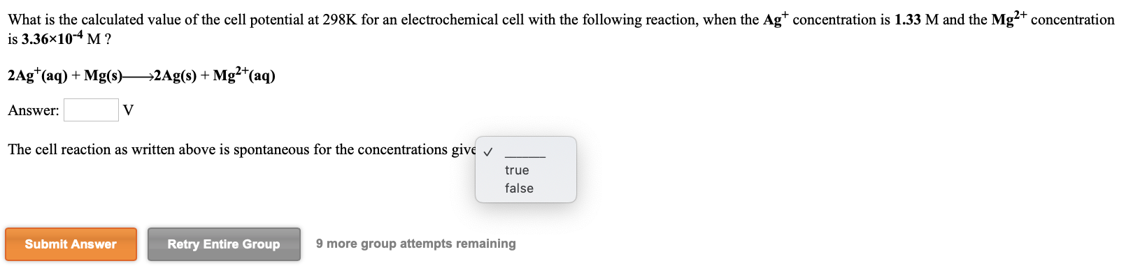 What is the calculated value of the cell potential at 298K for an electrochemical cell with the following reaction, when the Ag* concentration is 1.33 M and the Mg?+ concentration
is 3.36x10-4 M ?
2Ag*(aq) + Mg(s)-
→2Ag(s) + Mg²*(aq)
Answer:
The cell reaction as written above is spontaneous for the concentrations give v
true
false
Submit Answer
Retry Entire Group
9 more group attempts remaining
