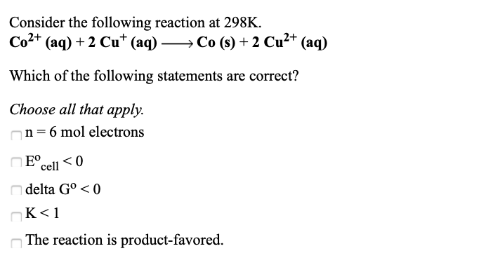 Consider the following reaction at 298K.
Co2+
(aq) + 2 Cu* (aq) → Co (s) + 2 Cu²+ (aq)
Which of the following statements are correct?
Choose all that apply.
n= 6 mol electrons
E°.
cell
n delta G° < 0
OK<1
The reaction is product-favored.
