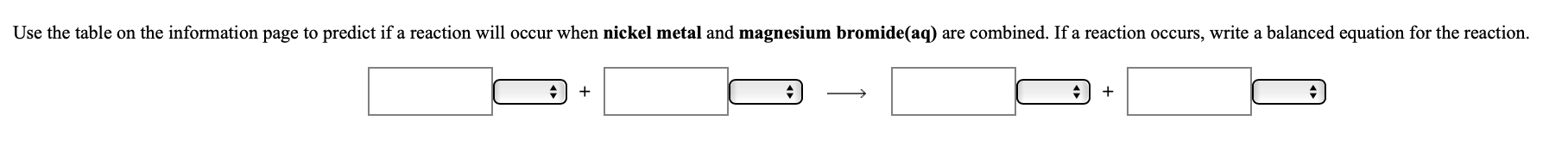 Use the table on the information page to predict if a reaction will occur when nickel metal and magnesium bromide(aq) are combined. If a reaction occurs, write a balanced equation for the reaction.
