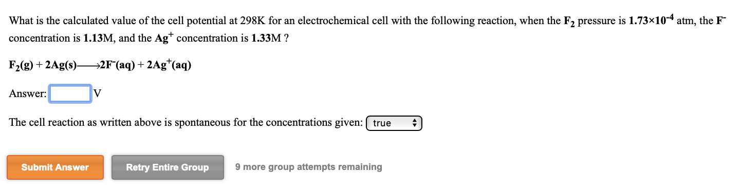 What is the calculated value of the cell potential
concentration is 1.13M, and the Ag* concentration is 1.33M ?
298K for an electrochemical cell with the following reaction, when the F2 pressure is 1.73×10-4 atm, the F
F2(g) + 2Ag(s)–
→2F*(aq) + 2Ag*(aq)
Answer:
The cell reaction as written above is spontaneous for the concentrations given: ( true
Submit Answer
Retry Entire Group
9 more group attempts remaining
