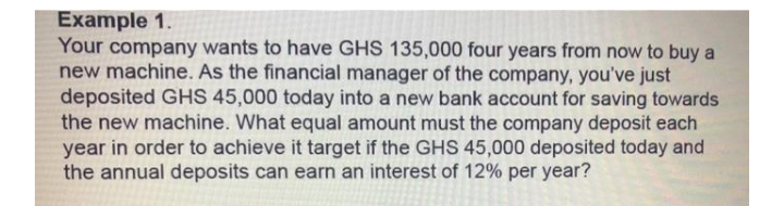 Example 1.
Your company wants to have GHS 135,000 four years from now to buy a
new machine. As the financial manager of the company, you've just
deposited GHS 45,000 today into a new bank account for saving towards
the new machine. What equal amount must the company deposit each
year in order to achieve it target if the GHS 45,000 deposited today and
the annual deposits can earn an interest of 12% per year?
