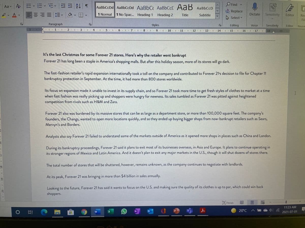 Ao |:三、三、iE王处
Аав
O Find
Aa v
AaBbCcDd AaBbCcDd AaBbC AaBbCcC AaB AaBbCcD
S Replace
1 Normal
1 No Spac.. Heading 1
Heading 2
Title
Subtitle
Dictate
Sensitivity
Editor
Reu
A Select
File
Paragraph
Styles
Editing
Voice
Sensitivity
Editor
Reuse
2 1
4
5.
8.
6.
10
11 1
12
IN
一
13
14
15
16 I
17
18
19
It's the last Christmas for some Forever 21 stores. Here's why the retailer went bankrupt
Forever 21 has long been a staple in America's shopping malls. But after this holiday season, more of its stores will
go dark.
The fast-fashion retailer's rapid expansion internationally took a toll on the company and contributed to Forever 21's decision to file for Chapter 11
bankruptcy protection in September. At the time, it had more than 800 stores worldwide.
Its focus on expansion made it unable to invest in its supply chain, and so Forever 21 took more time to get fresh styles of clothes to market at a time
when fast fashion was really picking up and shoppers were hungry for newness. Its sales tumbled as Forever 21 was pitted against heightened
competition from rivals such as H&M and Zara.
Forever 21 also was burdened by its massive stores that can be as large as a department store, or more than 100,000 square feet. The company's
founders, the Changs, wanted to open more locations quickly, and so they ended up buying bigger shops from now-bankrupt retailers such as Sears,
Mervyn's and Borders.
Analysts also
say
Forever 21 failed to understand some of the markets outside of America as it opened more shops in places such as China and London.
During its bankruptcy proceedings, Forever 21 said it plans to exit most of its businesses overseas, in Asia and Europe. It plans to continue operating in
its stronger regions of Mexico and Latin America. And it doesn't plan to exit any major markets in the U.S., though it will shut dozens of stores there.
The total number of stores that will be shuttered, however, remains unknown, as the company continues to negotiate with landlords.
At its peak, Forever 21 was bringing in more than $4 billion in sales annually.
Looking to the future, Forever 21 has said it wants to focus on the U.S. and making sure the quality of its clothes is up to par, which could win back
shoppers.
D Focus
11:23 AM
O
20°C
2021-07-01
