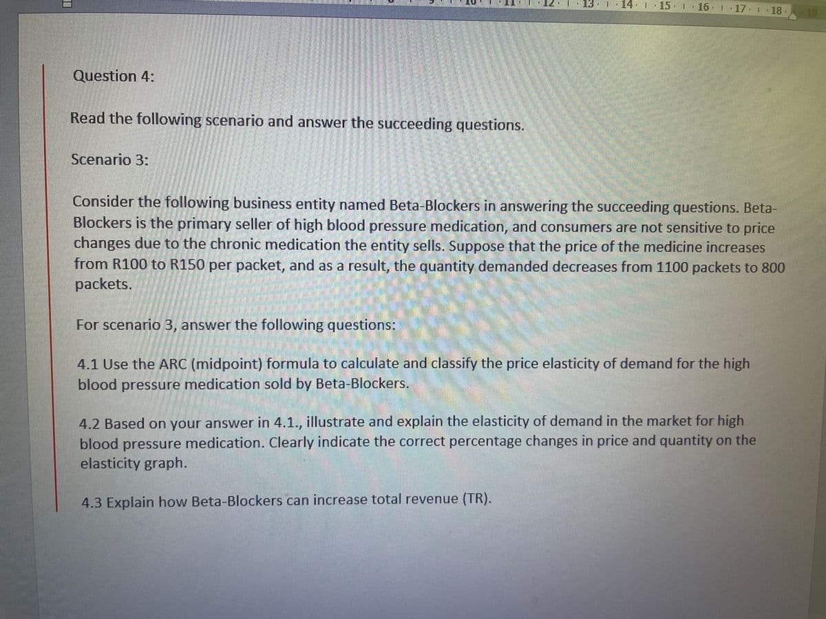 | 13·|·14· I ▪15. 1 · 16 17.| 18.
19
Question 4:
Read the following scenario and answer the succeeding questions.
Scenario 3:
Consider the following business entity named Beta-Blockers in answering the succeeding questions. Beta-
Blockers is the primary seller of high blood pressure medication, and consumers are not sensitive to price
changes due to the chronic medication the entity sells. Suppose that the price of the medicine increases
from R100 to R150 per packet, and as a result, the quantity demanded decreases from 1100 packets to 800
packets.
For scenario 3, answer the following questions:
4.1 Use the ARC (midpoint) formula to calculate and classify the price elasticity of demand for the high
blood pressure medication sold by Beta-Blockers.
4.2 Based on your answer in 4.1., illustrate and explain the elasticity of demand in the market for high
blood pressure medication. Clearly indicate the correct percentage changes in price and quantity on the
elasticity graph.
4.3 Explain how Beta-Blockers can increase total revenue (TR).
