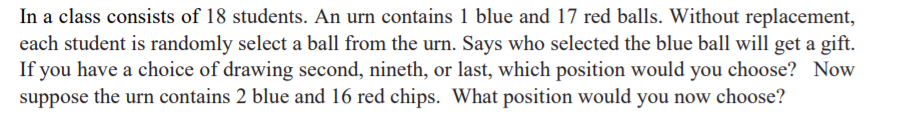 In a class consists of 18 students. An urn contains 1 blue and 17 red balls. Without replacement,
each student is randomly select a ball from the urn. Says who selected the blue ball will get a gift.
If you have a choice of drawing second, nineth, or last, which position would you choose? Now
suppose the urn contains 2 blue and 16 red chips. What position would you now choose?
