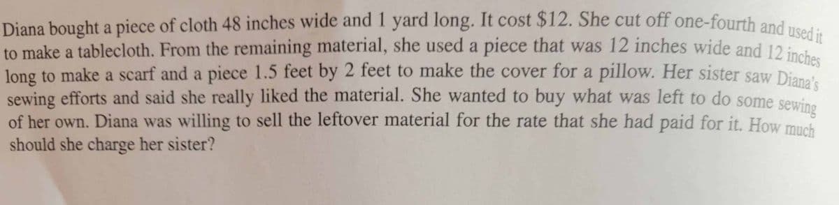 Diana bought a piece of cloth 48 inches wide and 1 yard long. It cost $12. She cut off one-fourth and used it
to make a tablecloth. From the remaining material, she used a piece that was 12 inches wide and 12 inst
long to make a scarf and a piece 1.5 feet by 2 feet to make the cover for a pillow. Her sister saw Dianat
sewing efforts and said she really liked the material. She wanted to buy what was left to do some sewing
of her own. Diana was willing to sell the leftover material for the rate that she had paid for it. How mush
should she charge her sister?

