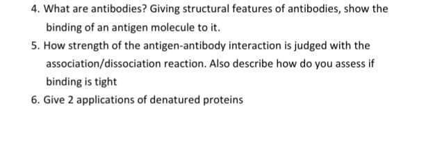 4. What are antibodies? Giving structural features of antibodies, show the
binding of an antigen molecule to it.
5. How strength of the antigen-antibody interaction is judged with the
association/dissociation reaction. Also describe how do you assess if
binding is tight
6. Give 2 applications of denatured proteins
