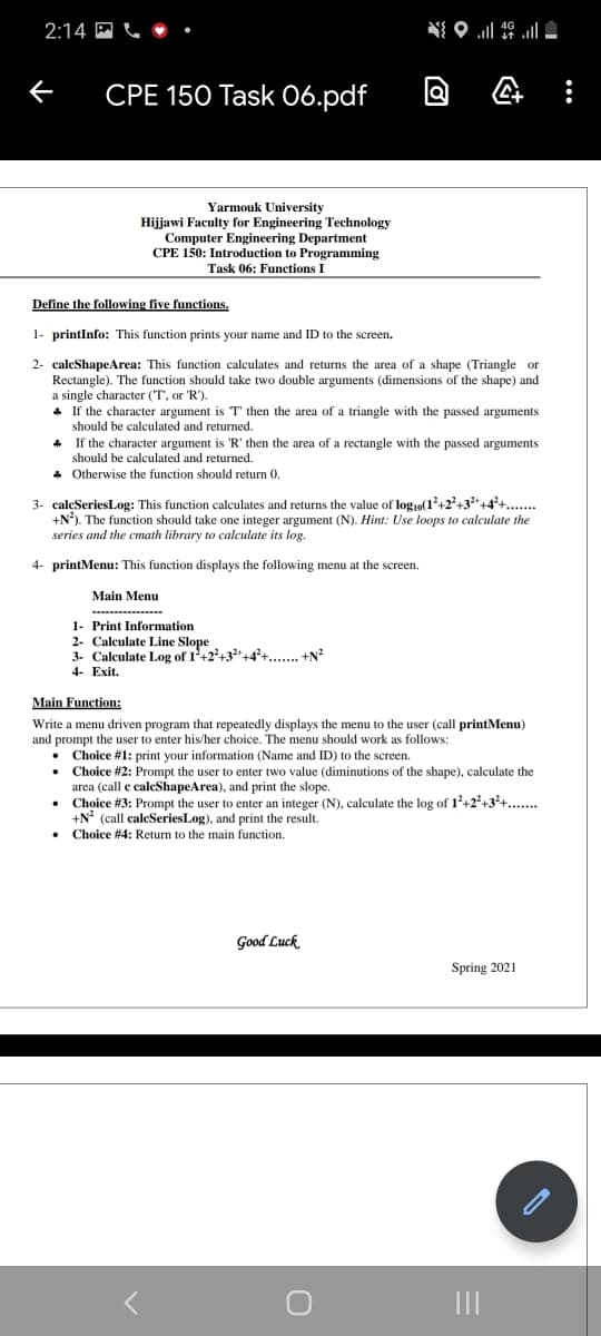 2:14 M C • •
CPE 150 Task 06.pdf
Yarmouk University
Hijjawi Faculty for Engineering Technology
Computer Engineering Department
CPE 150: Introduction to Programming
Task 06: Functions I
Define the following five functions.
1- printInfo: This function prints your name and ID to the screen.
2- caleShapeArea: This function calculates and returns the area of a shape (Triangle or
Rectangle). The function should take two double arguments (dimensions of the shape) and
a single character (T', or 'R').
* If the character argument is T' then the area of a triangle with the passed arguments
should be calculated and returned.
If the character argument is 'R' then the area of a rectangle with the passed arguments
should be calculated and returned.
* Otherwise the function should return 0.
3- caleSeriesLog: This function calculates and returns the value of log,o(1²+2?+3*+4°+..
+N). The function should take one integer argument (N). Hint: Use loops to calculate the
series and the cmath library to calculate its log.
4- printMenu: This function displays the following menu at the screen.
Main Menu
1- Print Information
2- Calculate Line Slope
3. Calculate Log of 1+2+32+4+.... +N?
4- Exit.
Main Function:
Write a menu driven program that repeatedly displays the menu to the user (call printMenu)
and prompt the user to enter his/her choice. The menu should work as follows:
• Choice #1: print your information (Name and ID) to the screen.
Choice #2: Prompt the user to enter two value (diminutions of the shape), calculate the
area (call e caleShapeArea), and print the slope.
• Choice #3: Prompt the user to enter an integer (N), calculate the log of 1+2+3+..
+N? (call caleSeriesLog), and print the result.
• Choice #4: Return to the main function.
Good Luck
Spring 2021
II
