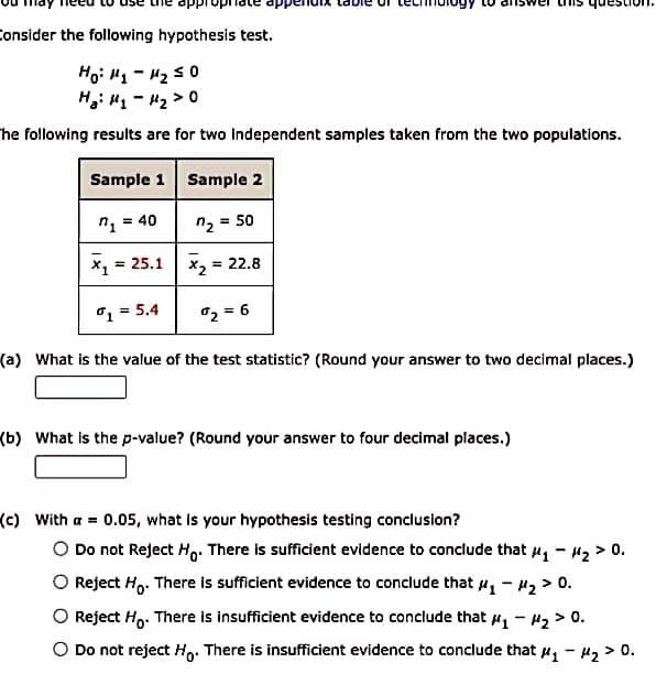 Consider the following hypothesis test.
Ho: H1 - H2 s0
H,i H1 - "2 > 0
he following results are for two Independent samples taken from the two populations.
Sample 1 Sample 2
n = 40
n2 = 50
%3!
= 25.1 x, = 22.8
%3D
o1 = 5.4
02 = 6
(a) What is the value of the test statistic? (Round your answer to two decimal places.)
(b) What is the p-value? (Round your answer to four decimal places.)
(c) With a 0.05, what is your hypothesis testing conclusion?
O Do not Reject Ho. There is sufficient evidence to conclude that u, - H2 > 0.
O Reject H,. There is sufficient evidence to conclude that u, - #2 > 0.
O Reject Ho. There is insufficient evidence to conclude that , - 42 > 0.
O Do not reject Ho. There is insufficient evidence to conclude that , - H2 > 0.
