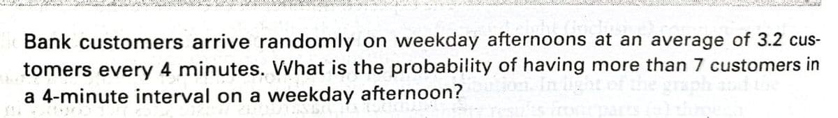 Bank customers arrive randomly on weekday afternoons at an average of 3.2 cus-
tomers every 4 minutes. What is the probability of having more than 7 customers in
a 4-minute interval on a weekday afternoon?
