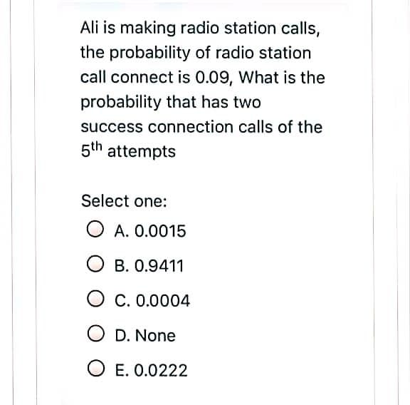 Ali is making radio station calls,
the probability of radio station
call connect is 0.09, What is the
probability that has two
success connection calls of the
5th attempts
Select one:
O A. 0.0015
O B. 0.9411
C. 0.0004
O D. None
O E. 0.0222
