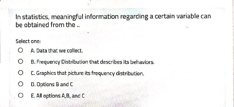 In statistics, meaningful information regarding a certain variable can
be obtained from the..
Select one:
O A. Data that we collect.
B. Frequency Distribution that describes its behaviors.
C. Graphics that picture its frequency distribution.
D. Options B and C
E. All options A,B, and C
