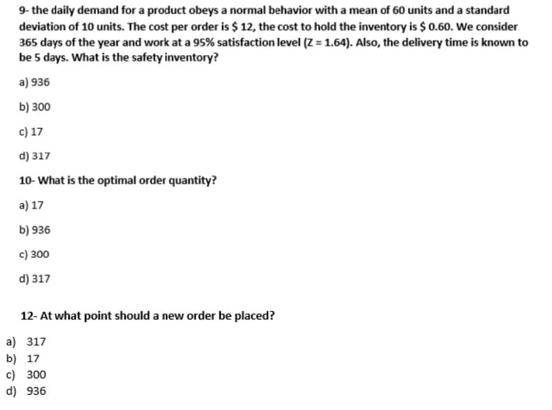 9- the daily demand for a product obeys a normal behavior with a mean of 60 units and a standard
deviation of 10 units. The cost per order is $ 12, the cost to hold the inventory is $0.60. We consider
365 days of the year and work at a 95% satisfaction level (Z = 1.64). Also, the delivery time is known to
be 5 days. What is the safety inventory?
a) 936
b) 300
c) 17
d) 317
10- What is the optimal order quantity?
a) 17
b) 936
c) 300
d) 317
12- At what point should a new order be placed?
a) 317
b) 17
c) 300
d) 936

